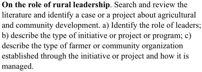 On the role of rural leadership. Search and review the literature and identify a case or a project about agricultural and community development. a) Identify the role of leaders; b) describe the type of initiative or project or program; c) describe the type of farmer or community organization established through the initiative or project and how it is managed.
