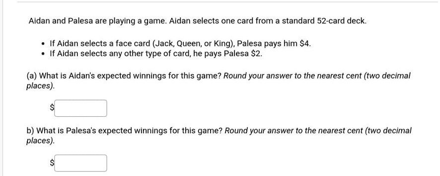 Aidan and Palesa are playing a game. Aidan selects one card from a standard 52-card deck.
• If Aidan selects a face card (Jack, Queen, or King), Palesa pays him 4.
• If Aidan selects any other type of card, he pays Palesa2.
(a) What is Aidan's expected winnings for this game? Round your answer to the nearest cent (two decimal
places).
b) What is Palesa's expected winnings for this game? Round your answer to the nearest cent (two decimal
places).