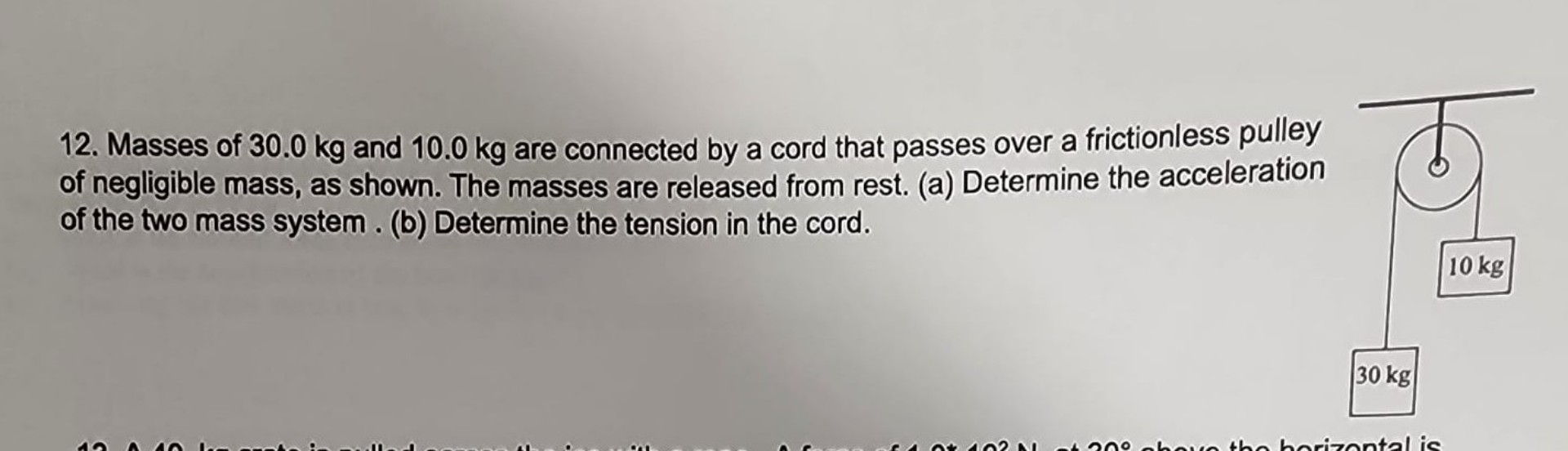 12. Masses of 30.0 kg and 10.0 kg are connected by a cord that passes over a frictionless pulley of negligible mass, as shown. The masses are released from rest. (a) Determine the acceleration of the two mass system . (b) Determine the tension in the cord.