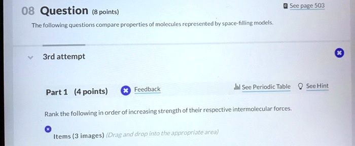 08 Question (8 points)
The following questions compare properties of molecules represented by space-filling models.
3rd attempt
Part 1 (4 points)
Rank the following in order of increasing strength of their respective intermolecular forces.
Items (3 images) (Drag and drop into the appropriate area)