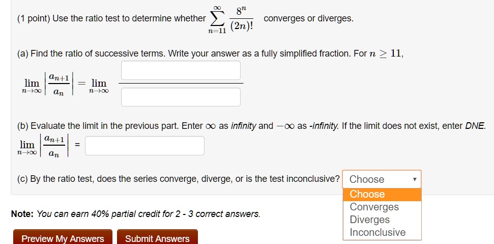 Use the ratio test to determine whether ?n=11^? frac8^n(2n)! converges or diverges.

(a) Find the ratio of successive terms. Write your answer as a fully simplified fraction. For n ? 11,
limn 	o infty left| fracan+1an ight| = limn 	o infty

(b) Evaluate the limit in the previous part. Enter ? as infinity and -? as -infinity. If the limit does not exist, enter DNE.
limn 	o infty left| fracan+1an ight| =

(c) By the ratio test, does the series converge, diverge, or is the test inconclusive? Choose: Converges, Diverges, Inconclusive

Note: You can earn 40% partial credit for 2 - 3 correct answers.