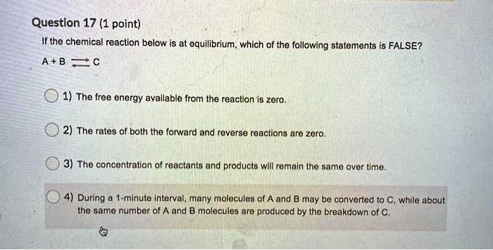 Question 17 (1 point)
If the chemical reaction below is at equilibrium, which of the following statements is FALSE?
A + B ? C
1) The free energy available from the reaction is zero.
2) The rates of both the forward and reverse reactions are zero.
3) The concentration of reactants and products will remain the same over time.
4) During a 1-minute interval, many molecules of A and B may be converted to C, while about the same number of A and B molecules are produced by the breakdown of C.