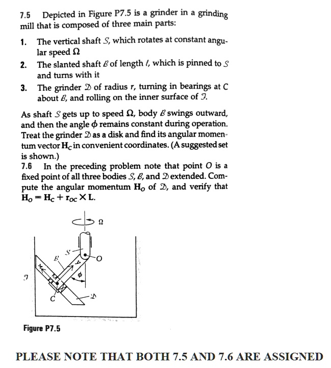 7.5 Depicted in Figure P7.5 is a grinder in a grinding mill that is composed of three main parts: 1. The vertical shaft S, which rotates at constant angular speed ? 2. The slanted shaft B of length l, which is pinned to S and turns with it 3. The grinder D of radius r, turning in bearings at C about B, and rolling on the inner surface of S. As shaft S gets up to speed ?, body B swings outward, and then the angle ? remains constant during operation. Treat the grinder D as a disk and find its angular momentum vector HC in convenient coordinates. (A suggested set is shown.) 7.6 In the preceding problem note that point O is a fixed point of all three bodies S, B, and D extended. Compute the angular momentum HO of D, and verify that HO = HC + rOC x L.