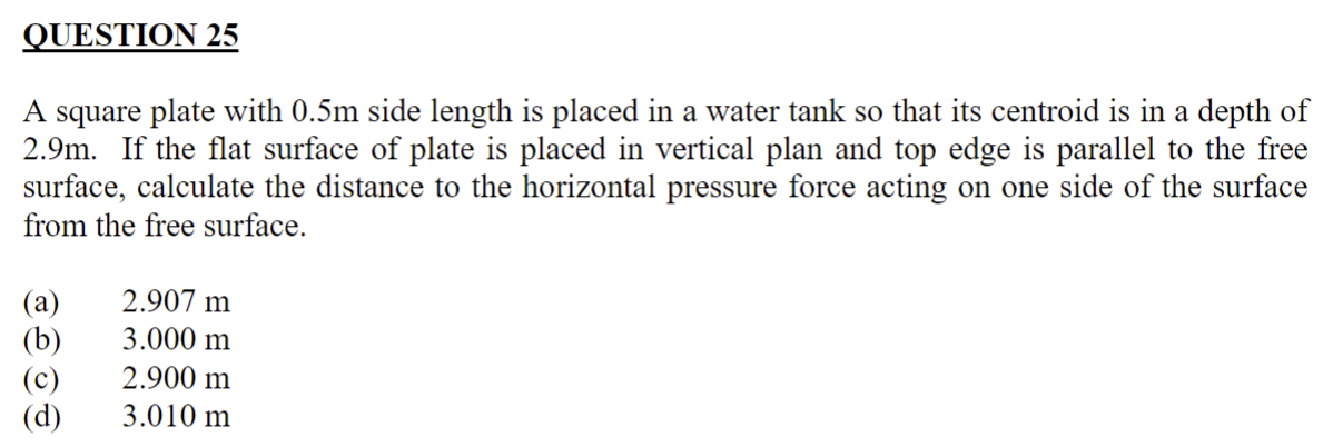 A square plate with 0.5m side length is placed in a water tank so that its centroid is in a depth of 2.9m. If the flat surface of plate is placed in vertical plan and top edge is parallel to the free surface, calculate the distance to the horizontal pressure force acting on one side of the surface from the free surface.
(a) 2.907 m
(b) 3.000 m
(c) 2.900 m
(d) 3.010 m