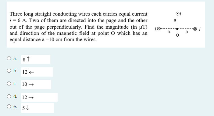 Three long straight conducting wires each carries equal current i = 6 A. Two of them are directed into the page and the other out of the page perpendicularly. Find the magnitude (in µT) and direction of the magnetic field at point O which has an equal distance a = 10 cm from the wires.
a. 8 ?
b. 12 ?
c. 10 ?
d. 12 ?
e. 5 ?