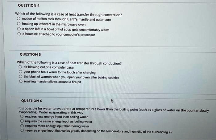 QUESTION 4
Which of the following is a case of heat transfer through convection?
motion of molten rock through Earth's mantle and outer core
heating up leftovers in the microwave oven
a spoon left in a bowl of hot soup gets uncomfortably warm
a heatsink attached to your computer's processor
QUESTION 5
Which of the following is a case of heat transfer through conduction?
air blowing out of a computer case
your phone feels warm to the touch after charging
the blast of warmth when you open your oven after baking cookies
roasting marshmallows around a fire pit
QUESTION 6
It is possible for water to evaporate at temperatures lower than the boiling point (such as a glass of water on the counter slowly
evaporating). Water evaporating in this way
requires less energy input than boiling water
requires the same energy input as boiling water
requires more energy input than boiling water
requires energy input that varies greatly depending on the temperature and humidity of the surrounding air