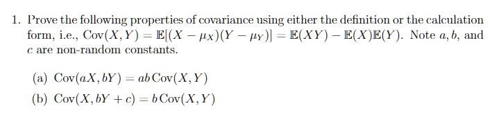 1. Prove the following properties of covariance using either the definition or the calculation
form, i.e., Cov(X, Y) = E[(X - ?X)(Y - ?Y)] = E(XY) - E(X)E(Y). Note a, b, and
c are non-random constants.

(a) Cov(aX, bY) = ab Cov(X, Y)
(b) Cov(X, bY + c) = b Cov(X, Y)