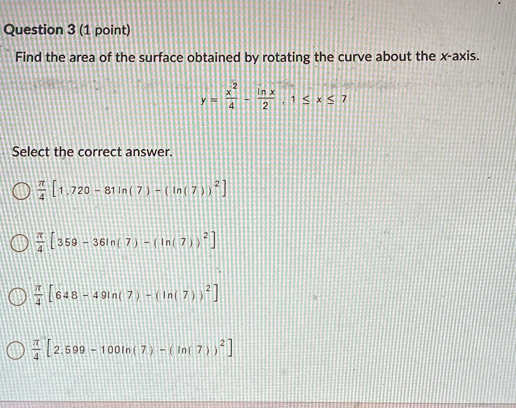 Question 3 (1 point)
Find the area of the surface obtained by rotating the curve about the x-axis.
y = (x^2)/(4) - (ln x)/(2), 1 ≤ x ≤ 7
Select the correct answer.
(π)/(4)[ 1,720 - 81 ln(7) - (ln(7))^2 ]
(π)/(4)[ 359 - 36 ln(7) - (ln(7))^2 ]
(π)/(4)[ 648 - 49 ln(7) - (ln(7))^2 ]
(π)/(4)[ 2,599 - 100 ln(7) - (ln(7))^2 ]