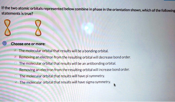 If the two atomic orbitals represented below combine in phase in the orientation shown, which of the following statements is true? Choose one or more: The molecular orbital that results will be a bonding orbital. Removing an electron from the resulting orbital will decrease bond order. The molecular orbital that results will be an antibonding orbital. Removing an electron from the resulting orbital will increase bond order. The molecular orbital that results will have pi symmetry. The molecular orbital that results will have sigma symmetry.