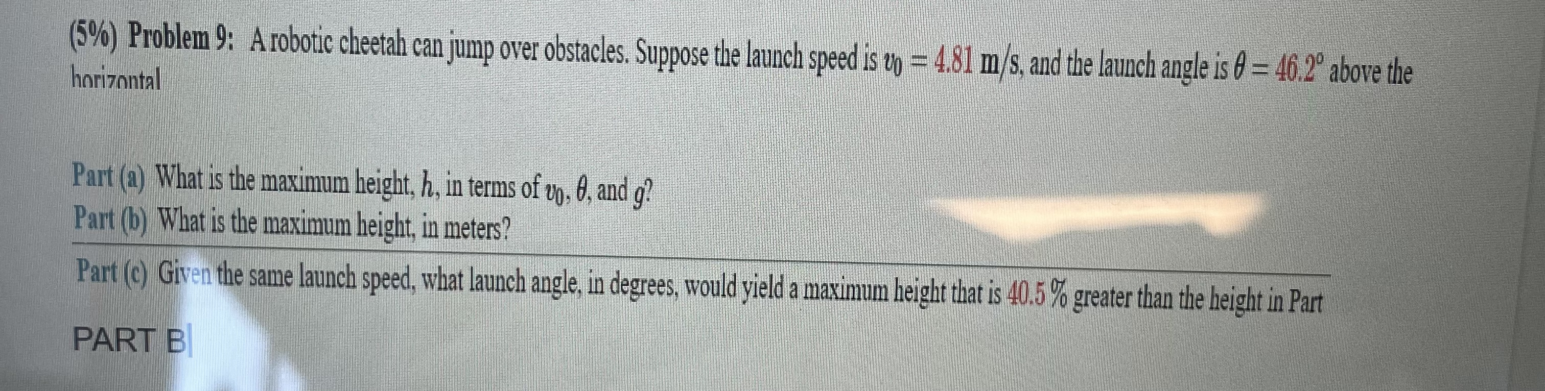 (5%) Problem 9: A robotic cheetah can jump over obstacles. Suppose the launch speed is v0 = 4.81 m/s, and the launch angle is ? = 46.2° above the horizontal
Part (a) What is the maximum height, h, in terms of v0, ?, and g?
Part (b) What is the maximum height, in meters?
Part (c) Given the same launch speed, what launch angle, in degrees, would yield a maximum height that is 40.5% greater than the height in Part