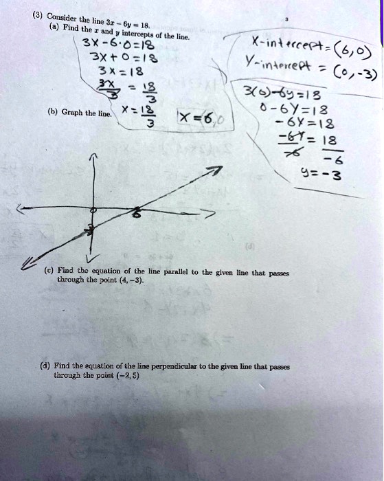 (3) Consider the line 3x - 6y = 18.
(a) Find the x and y intercepts of the line.
3x - 6(0) = 18
3x + 0 = 18
3x = 18
3x/3 = 18/3
x = 18/3
x = 6
X-intercept = (6, 0)
3(0) - 6y = 18
0 - 6y = 18
-6y = 18
-6y/-6 = 18/-6
y = -3
Y-intercept = (0, -3)
(b) Graph the line.
(c) Find the equation of the line parallel to the given line that passes through the point (4, -3).
(d) Find the equation of the line perpendicular to the given line that passes through the point (-2, 5)