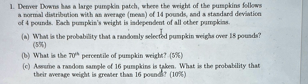 1. Denver Downs has a large pumpkin patch, where the weight of the pumpkins follows
a normal distribution with an average (mean) of 14 pounds, and a standard deviation
of 4 pounds. Each pumpkin's weight is independent of all other pumpkins.
I
(a) What is the probability that a randomly selected pumpkin weighs over 18 pounds?
(5%)
(b) What is the 70th percentile of pumpkin weight? (5%)
(c) Assume a random sample of 16 pumpkins is taken. What is the probability that
their average weight is greater than 16 pounds? (10%)