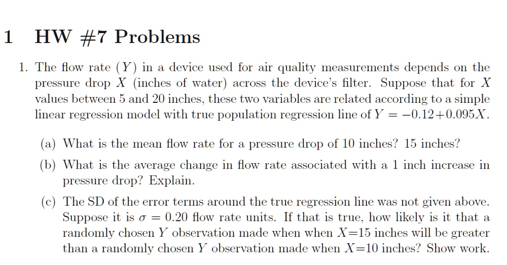 HW #7 Problems
1. The flow rate (Y) in a device used for air quality measurements depends on the pressure drop X (inches of water) across the device's filter. Suppose that for X values between 5 and 20 inches, these two variables are related according to a simple linear regression model with true population regression line of Y = -0.12 + 0.095X.
(a) What is the mean flow rate for a pressure drop of 10 inches? 15 inches?
(b) What is the average change in flow rate associated with a 1 inch increase in pressure drop? Explain.
(c) The SD of the error terms around the true regression line was not given above. Suppose it is ? = 0.20 flow rate units. If that is true, how likely is it that a randomly chosen Y observation made when when X=15 inches will be greater than a randomly chosen Y observation made when X=10 inches? Show work.