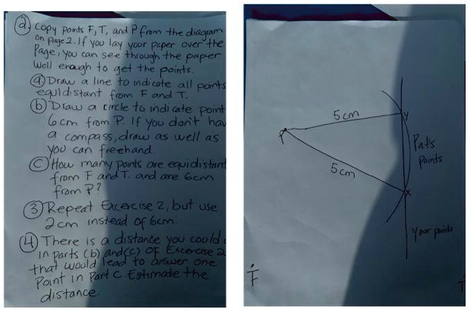 a) Copy points F, T, and P from the diagram
on Page 2. If you lay your paper over the
page, you can see through the paper
well enough to get the points.
4 Draw a line to indicate all points
equidistant from F and T.
b Draw a circle to indicate point
6cm from P. If you don't have
a compass, draw as well as
you can freehand
c How many points are equidistant
from F and T, and are 6cm
from P?
3 Repeat Exercise 2, but use
2cm instead of 6cm.
4 There is a distance you could
in parts (b) and (c) of Exercise 2
that would lead to answer one
point in part c. Estimate the
distance.