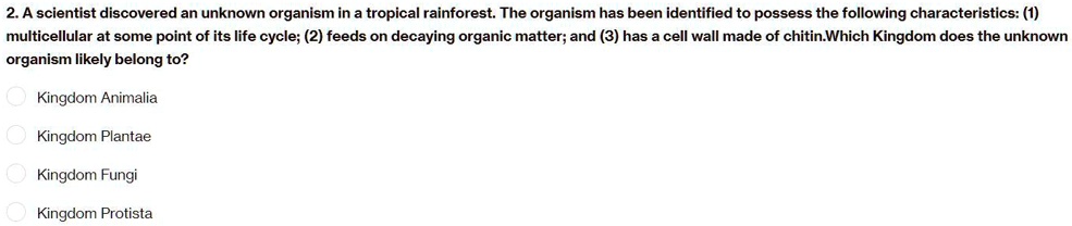 2. A scientist discovered an unknown organism in a tropical rainforest. The organism has been identified to possess the following characteristics: (1)
multicellular at some point of its life cycle; (2) feeds on decaying organic matter; and (3) has a cell wall made of chitin.Which Kingdom does the unknown
organism likely belong to?
Kingdom Animalia
Kingdom Plantae
Kingdom Fungi
Kingdom Protista