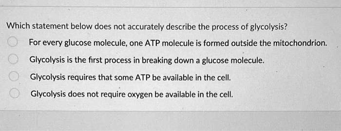 Which statement below does not accurately describe the process of glycolysis?
For every glucose molecule, one ATP molecule is formed outside the mitochondrion.
Glycolysis is the first process in breaking down a glucose molecule.
Glycolysis requires that some ATP be available in the cell.
Glycolysis does not require oxygen be available in the cell.
