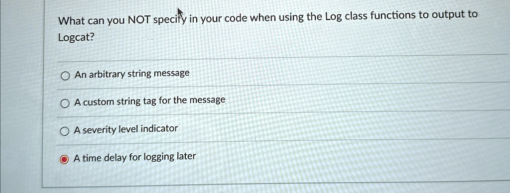 What can you NOT specify in your code when using the Log class functions to output to
Logcat?
An arbitrary string message
A custom string tag for the message
A severity level indicator
A time delay for logging later