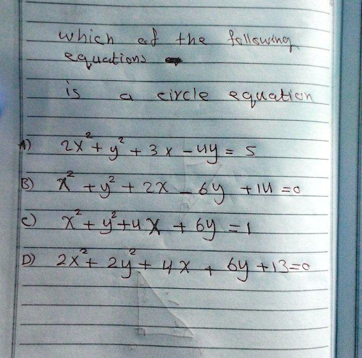 which of the following
equations
is a circle equation
A) 2x + y^2 + 3x - 4y = 5
B) x^2 + y^2 + 2x - 6y + 11 = 0
C) x^2 + y^2 + 4x + 6y = 1
D) 2x^2 + 2y^2 + 4x + 6y + 13 = 0