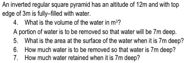 An inverted regular square pyramid has an altitude of 12m and with top
edge of 3m is fully-filled with water.
4. What is the volume of the water in m³?
A portion of water is to be removed so that water will be 7m deep.
5. What is the area at the surface of the water when it is 7m deep?
6. How much water is to be removed so that water is 7m deep?
7. How much water retained when it is 7m deep?
