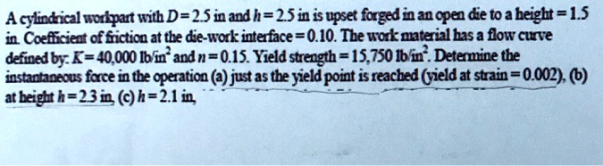 A cylindrical workpiece with D=2.5 in and h=2.5 in is upset forged in ...