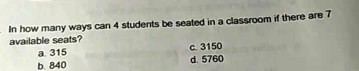 In how many ways can 4 students be seated in a classroom if there are 7 available seats?
a. 315
b. 840
c. 3150
d. 5760
