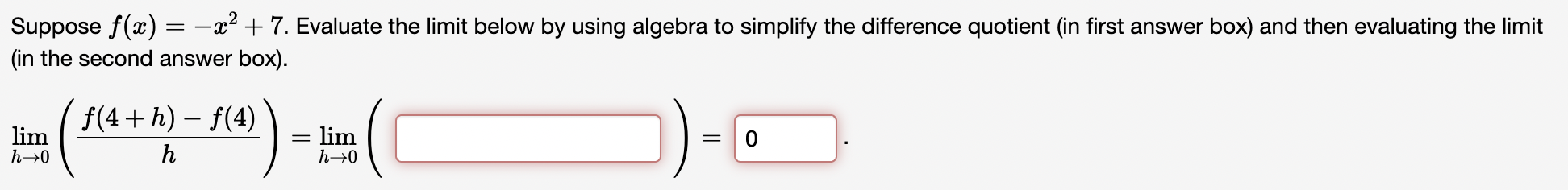 Suppose f(x) = -x^2 + 7. Evaluate the limit below by using algebra to simplify the difference quotient (in first answer box) and then evaluating the limit (in the second answer box).

lim (h -> 0) ( (f(4 + h) - f(4)) / h ) = lim (h -> 0) ( [ ] ) = 0 .