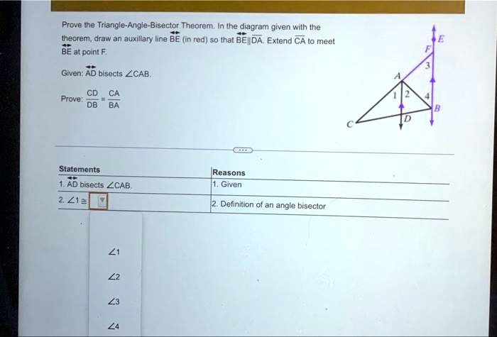 Prove the Triangle-Angle-Bisector Theorem. In the diagram given with the
theorem, draw an auxiliary line BE (in red) so that BE||DA. Extend CA to meetBE at point F.

Given: AD bisects ∠CAB.
(CD)/(DB) = (CA)/(BA)
Prove:

Statements
Reasons
1. AD bisects ∠CAB.
1. Given
2. ∠1 ≅∠2
2. Definition of an angle bisector
∠1
∠2
∠3
∠4
E
F
3
A
1 2
4
B
D
C