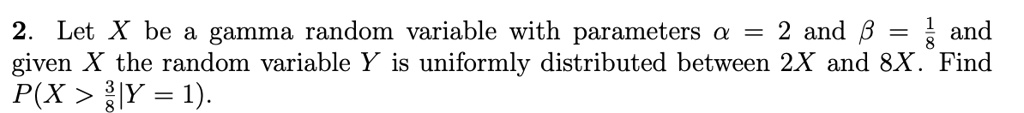 2. Let X be a gamma random variable with parameters α = 2 and β = (1)/(8) and given X the random variable Y is uniformly distributed between 2X and 8X. Find P(X > (3)/(8)|Y = 1).