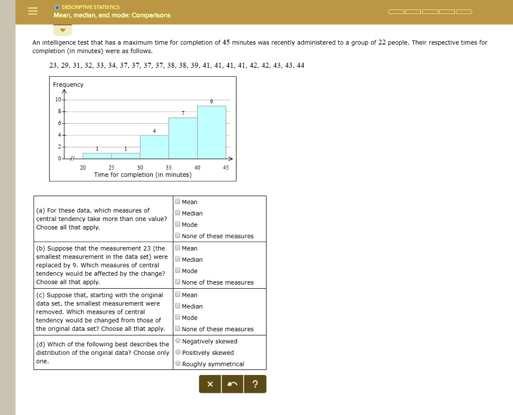 DESCRIPTIVE STATISTICS
Mean, median, and mode: Comparisons

An intelligence test that has a maximum time for completion of 45 minutes was recently administered to a group of 22 people. Their respective times for completion (in minutes) were as follows.
23, 29, 31, 32, 33, 34, 37, 37, 37, 37, 38, 38, 39, 41, 41, 41, 41, 42, 42, 43, 43, 44

Frequency
10-
8-
6-
4-
2-
0-
20 25 30 35 40 45
Time for completion (in minutes)

(a) For these data, which measures of central tendency take more than one value? Choose all that apply.
Mean
Median
Mode
None of these measures

(b) Suppose that the measurement 23 (the smallest measurement in the data set) were replaced by 9. Which measures of central tendency would be affected by the change? Choose all that apply.
Mean
Median
Mode
None of these measures

(c) Suppose that, starting with the original data set, the smallest measurement were removed. Which measures of central tendency would be changed from those of the original data set? Choose all that apply.
Mean
Median
Mode
None of these measures

(d) Which of the following best describes the distribution of the original data? Choose only one.
Negatively skewed
Positively skewed
Roughly symmetrical