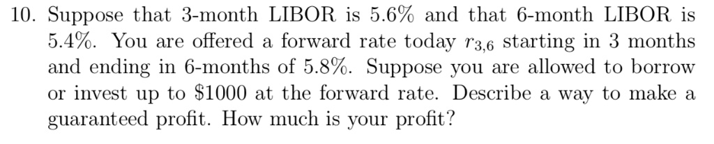 10. Suppose that 3-month LIBOR is 5.6% and that 6-month LIBOR is 5.4%. You are offered a forward rate today $r{3,6}$ starting in 3 months and ending in 6-months of 5.8%. Suppose you are allowed to borrow or invest up to $1000 at the forward rate. Describe a way to make a guaranteed profit. How much is your profit?