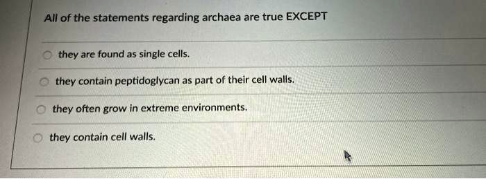 All of the statements regarding archaea are true EXCEPT
they are found as single cells.
they contain peptidoglycan as part of their cell walls.
they often grow in extreme environments.
they contain cell walls.