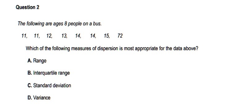 Question 2
The following are ages 8 people on a bus.
11, 11, 12, 13, 14, 14, 15, 72
Which of the following measures of dispersion is most appropriate for the data above?
A. Range
B. Interquartile range
C. Standard deviation
D. Variance