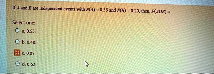 If A and B are independent events with P(A) = 0.35 and P(B) = 0.20, then, P(A? B) =
Select one:
a. 0.55.
b. 0.48.
c. 0.07.
d. 0.62.