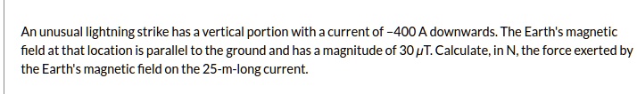 An unusual lightning strike has a vertical portion with a current of -400 A downwards. The Earth's magnetic field at that location is parallel to the ground and has a magnitude of 30 ?T. Calculate, in N, the force exerted by the Earth's magnetic field on the 25-m-long current.