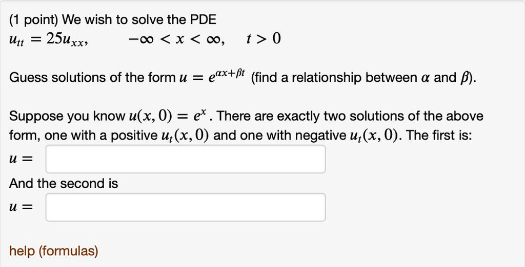 We wish to solve the PDE
utt = 25uxx, -? < x < ?, t > 0
Guess solutions of the form u = e?x+?t (find a relationship between ? and ?).
Suppose you know u(x, 0) = ex. There are exactly two solutions of the above form, one with a positive ut(x, 0) and one with negative ut(x, 0). The first is:
u =
And the second is
u =