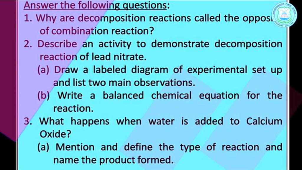 Answer the following questions:
1. Why are decomposition reactions called the oppos
of combination reaction?
2. Describe an activity to demonstrate decomposition
reaction of lead nitrate.
(a) Draw a labeled diagram of experimental set up
and list two main observations.
(b) Write a balanced chemical equation for the
reaction.
3. What happens when water is added to Calcium
Oxide?
(a) Mention and define the type of reaction and
name the product formed.