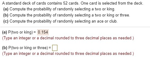 A standard deck of cards contains 52 cards. One card is selected from the deck.
(a) Compute the probability of randomly selecting a two or king.
(b) Compute the probability of randomly selecting a two or king or three.
(c) Compute the probability of randomly selecting an ace or club.
(a) P(two or king) = 0.154
(b) P(two or king or three) =