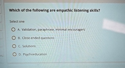 Which of the following are empathic listening skills?
Select one
A. Validation, paraphrase, minimal encouragers
B. Close-ended questions
C. Solutions
D. Psychoeducation