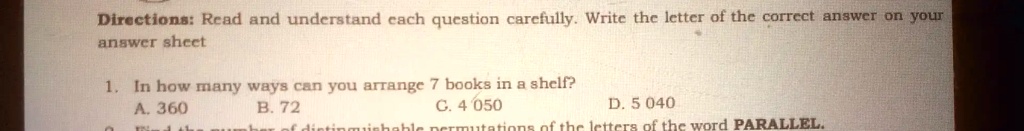 Directions: Read and understand each question carefully. Write the letter of the correct answer on your answer sheet
1. In how many ways can you arrange 7 books in a shelf?
A. 360
B. 72
C. 4 050
D. 5 040
2. Find the number of distinguishable permutations of the letters of the word PARALLEL.