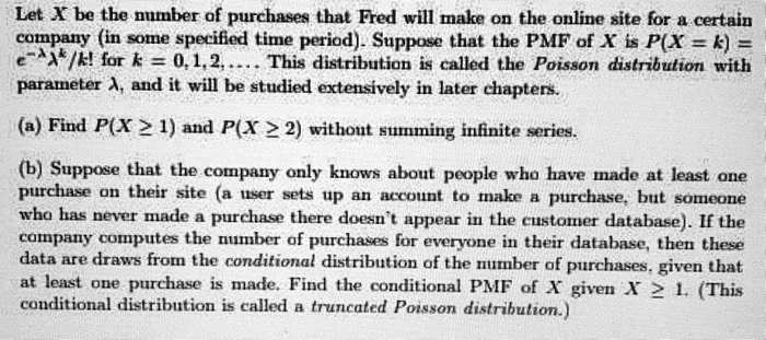 Let X be the number of purchases that Fred will make on the online site for a certain company (in some specified time period). Suppose that the PMF of X is P(X = k) = e^-??^k/k! for k = 0, 1, 2, .... This distribution is called the Poisson distribution with parameter ?, and it will be studied extensively in later chapters.

(a) Find P(X ? 1) and P(X ? 2) without summing infinite series.

(b) Suppose that the company only knows about people who have made at least one purchase on their site (a user sets up an account to make a purchase, but someone who has never made a purchase there doesn't appear in the customer database). If the company computes the number of purchases for everyone in their database, then these data are draws from the conditional distribution of the number of purchases, given that at least one purchase is made. Find the conditional PMF of X given X ? 1. (This conditional distribution is called a truncated Poisson distribution.)