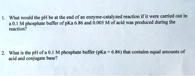 1. What would the pH be at the end of an enzyme-catalyzed reaction if it were carried out in a 0.1 M phosphate buffer of pKa 6.86 and 0.005 M of acid was produced during the reaction?

2. What is the pH of a 0.1 M phosphate buffer (pKa = 6.86) that contains equal amounts of acid and conjugate base?