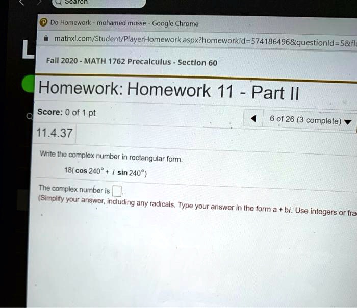 Search
L
Do Homework - mohamed musse - Google Chrome
mathxl.com/Student/PlayerHomework.aspx?homeworkId=574186496   questionId=5   flu
Fall 2020 - MATH 1762 Precalculus - Section 60
Homework: Homework 11 - Part II
Score: 0 of 1 pt
11.4.37
Write the complex number in rectangular form.
18( cos 240^circ + i sin 240^circ)
The complex number is
6 of 26 (3 complete)
(Simplify your answer, including any radicals. Type your answer in the form a + bi. Use integers or fra