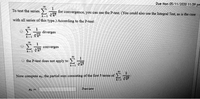 To test the series ?k=1^? 1/?k^5 for convergence, you can use the P-test. (You could also use the Integral Test, as is the case with all series of this type.) According to the P-test:
?k=1^? 1/?k^5 diverges
?k=1^? 1/?k^5 converges
the P-test does not apply to ?k=1^? 1/?k^5
Now compute s5, the partial sum consisting of the first 5 terms of ?k=1^? 1/?k^5:
s5 =