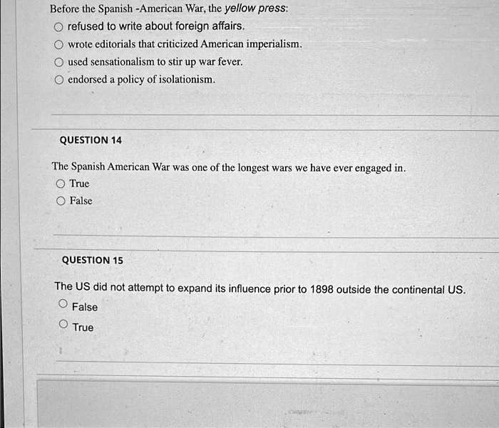 Before the Spanish -American War, the yellow press:
refused to write about foreign affairs.
wrote editorials that criticized American imperialism.
used sensationalism to stir up war fever.
endorsed a policy of isolationism.
QUESTION 14
The Spanish American War was one of the longest wars we have ever engaged in.
True
False
QUESTION 15
The US did not attempt to expand its influence prior to 1898 outside the continental US.
False
True