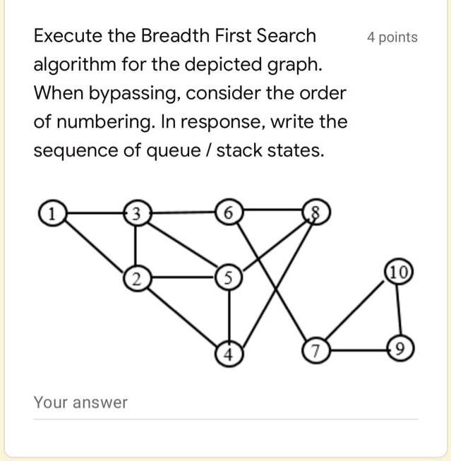 Execute the Breadth First Search algorithm for the depicted graph. When bypassing, consider the order of numbering. In response, write the sequence of queue / stack states.