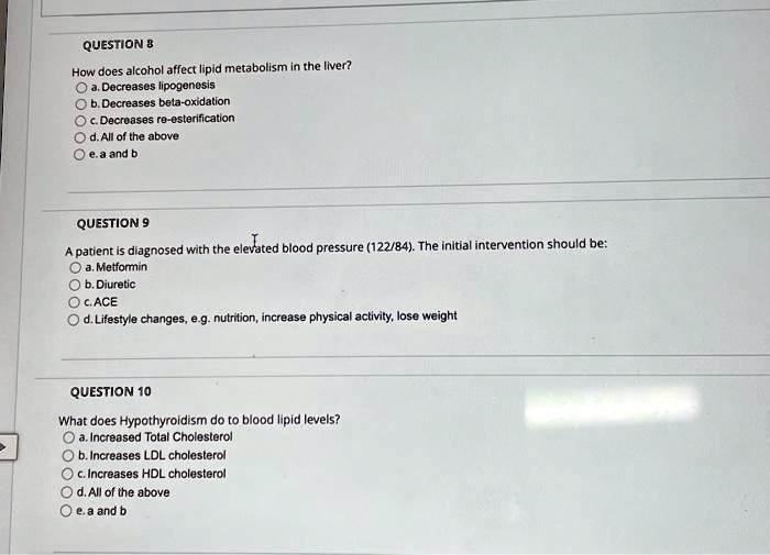 QUESTION 8
How does alcohol affect lipid metabolism in the liver?
a. Decreases lipogenesis
b. Decreases beta-oxidation
c. Decreases re-esterification
d. All of the above
e. a and b
QUESTION 9
A patient is diagnosed with the elevated blood pressure (122/84). The initial intervention should be:
a. Metformin
b. Diuretic
c. ACE
d. Lifestyle changes, e.g. nutrition, increase physical activity, lose weight
QUESTION 10
What does Hypothyroidism do to blood lipid levels?
a. Increased Total Cholesterol
b. Increases LDL cholesterol
c. Increases HDL cholesterol
d. All of the above
e. a and b