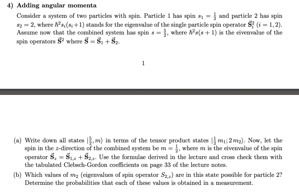 4) Adding angular momenta
Consider a system of two particles with spin. Particle 1 has spin s1 = (1)/(2) and particle 2 has spin
s2 = 2, where ħ^2 si(si + 1) stands for the eigenvalue of the single particle spin operator S⃗i^2 (i = 1, 2).
Assume now that the combined system has spin s = (5)/(2), where ħ^2 s(s + 1) is the eigenvalue of the
spin operators S⃗^2 where S⃗ = S⃗1 + S⃗2.
1
(a) Write down all states |(5)/(2), m⟩ in terms of the tensor product states |(1)/(2) m1; 2 m2⟩. Now, let the
spin in the z-direction of the combined system be m = (1)/(2), where m is the eigenvalue of the spin
operator Sz = S1,z + S2,z. Use the formulae derived in the lecture and cross check them with
the tabulated Clebsch-Gordon coefficients on page 33 of the lecture notes.
(b) Which values of m2 (eigenvalues of spin operator S2,z) are in this state possible for particle 2?
Determine the probabilities that each of these values is obtained in a measurement.