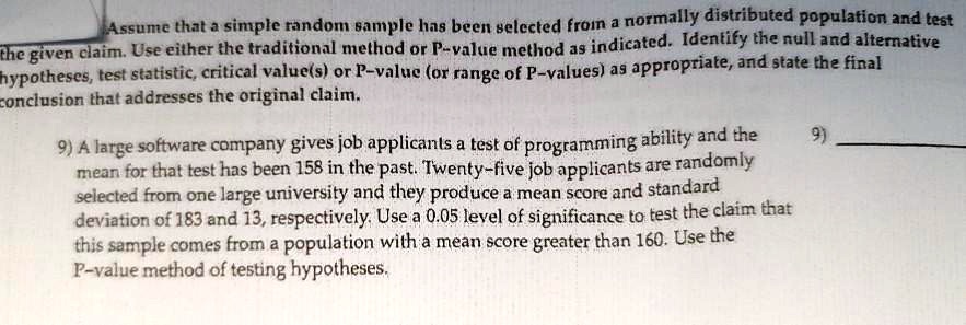 Assume that a simple random sample has been selected from a normally distributed population and test the given claim. Use either the traditional method or P-value method as indicated. Identify the null and alternative hypotheses, test statistic, critical value(s) or P-value (or range of P-values) as appropriate, and state the final conclusion that addresses the original claim.

9) A large software company gives job applicants a test of programming ability and the mean for that test has been 158 in the past. Twenty-five job applicants are randomly selected from one large university and they produce a mean score and standard deviation of 183 and 13, respectively. Use a 0.05 level of significance to test the claim that this sample comes from a population with a mean score greater than 160. Use the P-value method of testing hypotheses.