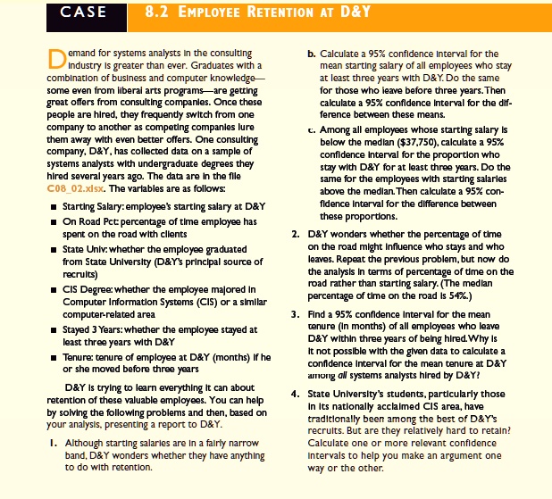 CASE 8.2 EMPLOYEE RETENTION AT D   Y
Demand for systems analysts in the consulting industry is greater than ever. Graduates with a combination of business and computer knowledge—some even from liberal arts programs—are getting great offers from consulting companies. Once these people are hired, they frequently switch from one company to another as competing companies lure them away with even better offers. One consulting company, D   Y, has collected data on a sample of systems analysts with undergraduate degrees they hired several years ago. The data are in the file C0802.xlsx. The variables are as follows:

? Starting Salary: employee's starting salary at D   Y
? On Road Pct: percentage of time employee has spent on the road with clients
? State Univ: whether the employee graduated from State University (D   Y's principal source of recruits)
? CIS Degree: whether the employee majored in Computer Information Systems (CIS) or a similar computer-related area
? Stayed 3 Years: whether the employee stayed at least three years with D   Y
? Tenure: tenure of employee at D   Y (months) if he or she moved before three years

D   Y is trying to learn everything it can about retention of these valuable employees. You can help by solving the following problems and then, based on your analysis, presenting a report to D   Y.

1. Although starting salaries are in a fairly narrow band, D   Y wonders whether they have anything to do with retention.

b. Calculate a 95% confidence interval for the mean starting salary of all employees who stay at least three years with D&Y. Do the same for those who leave before three years. Then calculate a 95% confidence interval for the difference between these means.

c. Among all employees whose starting salary is below the median (37,750), calculate a 95% confidence interval for the proportion who stay with D&Y for at least three years. Do the same for the employees with starting salaries above the median. Then calculate a 95% confidence interval for the difference between these proportions.

2. D   Y wonders whether the percentage of time on the road might influence who stays and who leaves. Repeat the previous problem, but now do the analysis in terms of percentage of time on the road rather than starting salary. (The median percentage of time on the road is 54%.)

3. Find a 95% confidence interval for the mean tenure (in months) of all employees who leave D&Y within three years of being hired. Why is it not possible with the given data to calculate a confidence interval for the mean tenure at D&Y among all systems analysts hired by D&Y?

4. State University's students, particularly those in its nationally acclaimed CIS area, have traditionally been among the best of D   Y's recruits. But are they relatively hard to retain? Calculate one or more relevant confidence intervals to help you make an argument one way or the other.