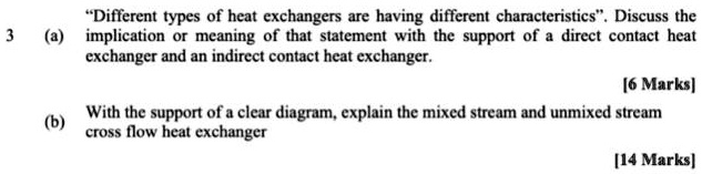 3 (a) "Different types of heat exchangers are having different characteristics". Discuss the implication or meaning of that statement with the support of a direct contact heat exchanger and an indirect contact heat exchanger. [6 Marks]
(b) With the support of a clear diagram, explain the mixed stream and unmixed stream cross flow heat exchanger [14 Marks]